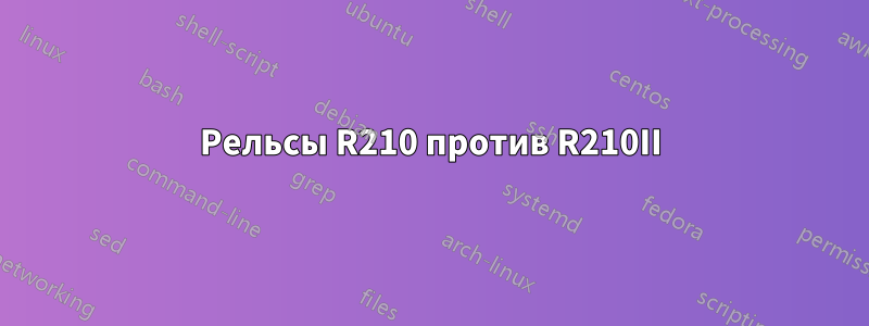 Рельсы R210 против R210II