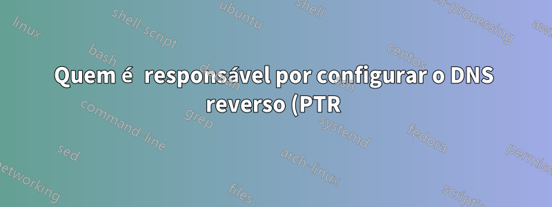 Quem é responsável por configurar o DNS reverso (PTR) para um domínio, o host DNS ou o host MX?