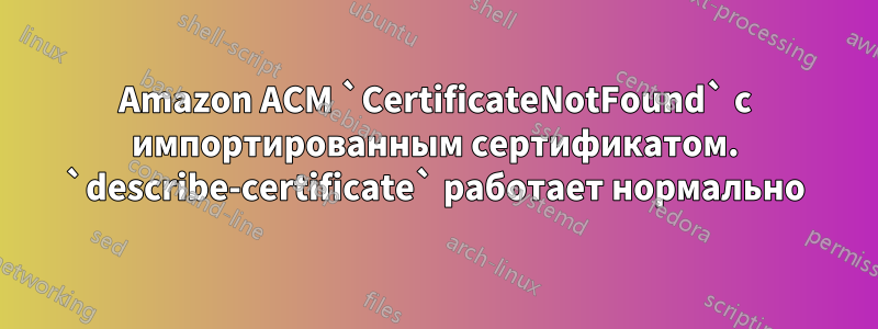 Amazon ACM `CertificateNotFound` с импортированным сертификатом. `describe-certificate` работает нормально