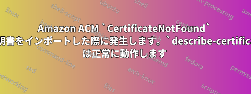 Amazon ACM `CertificateNotFound` は証明書をインポートした際に発生します。`describe-certificate` は正常に動作します