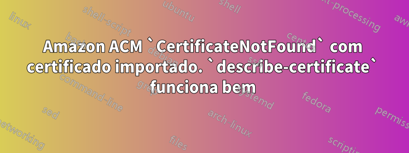 Amazon ACM `CertificateNotFound` com certificado importado. `describe-certificate` funciona bem