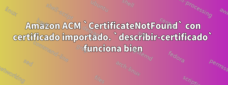 Amazon ACM `CertificateNotFound` con certificado importado. `describir-certificado` funciona bien