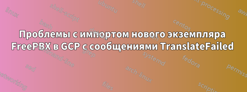 Проблемы с импортом нового экземпляра FreePBX в GCP с сообщениями TranslateFailed