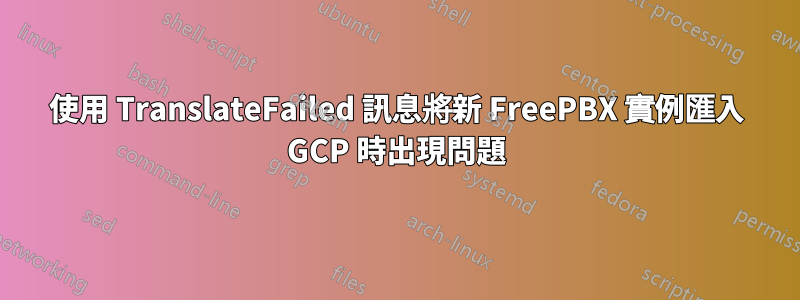 使用 TranslateFailed 訊息將新 FreePBX 實例匯入 GCP 時出現問題