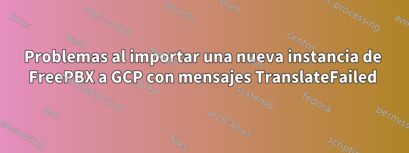 Problemas al importar una nueva instancia de FreePBX a GCP con mensajes TranslateFailed