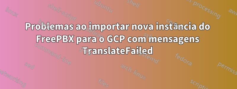 Problemas ao importar nova instância do FreePBX para o GCP com mensagens TranslateFailed