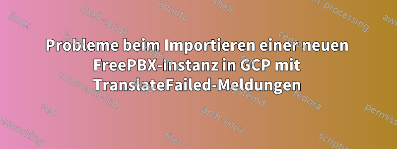 Probleme beim Importieren einer neuen FreePBX-Instanz in GCP mit TranslateFailed-Meldungen