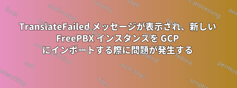 TranslateFailed メッセージが表示され、新しい FreePBX インスタンスを GCP にインポートする際に問題が発生する