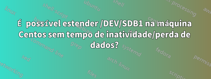 É possível estender /DEV/SDB1 na máquina Centos sem tempo de inatividade/perda de dados?