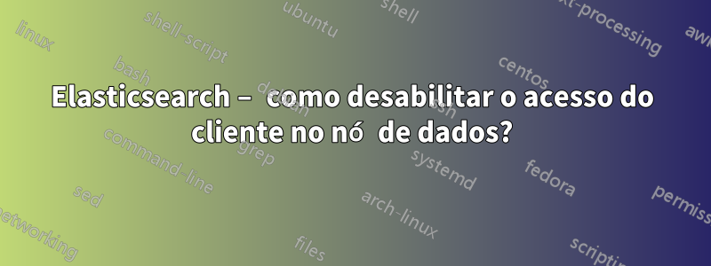 Elasticsearch – como desabilitar o acesso do cliente no nó de dados?