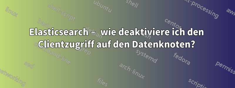 Elasticsearch – wie deaktiviere ich den Clientzugriff auf den Datenknoten?