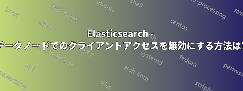 Elasticsearch - データノードでのクライアントアクセスを無効にする方法は?