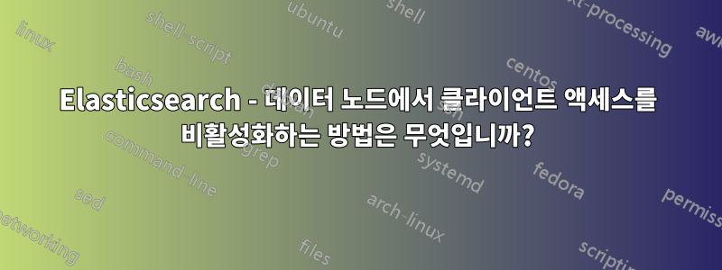 Elasticsearch - 데이터 노드에서 클라이언트 액세스를 비활성화하는 방법은 무엇입니까?