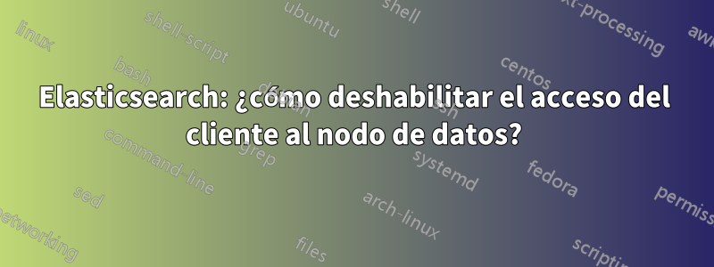 Elasticsearch: ¿cómo deshabilitar el acceso del cliente al nodo de datos?