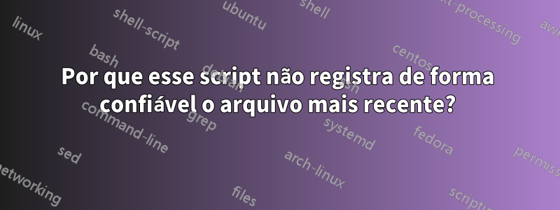 Por que esse script não registra de forma confiável o arquivo mais recente?