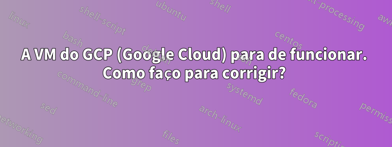 A VM do GCP (Google Cloud) para de funcionar. Como faço para corrigir?