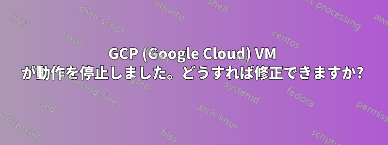 GCP (Google Cloud) VM が動作を停止しました。どうすれば修正できますか?