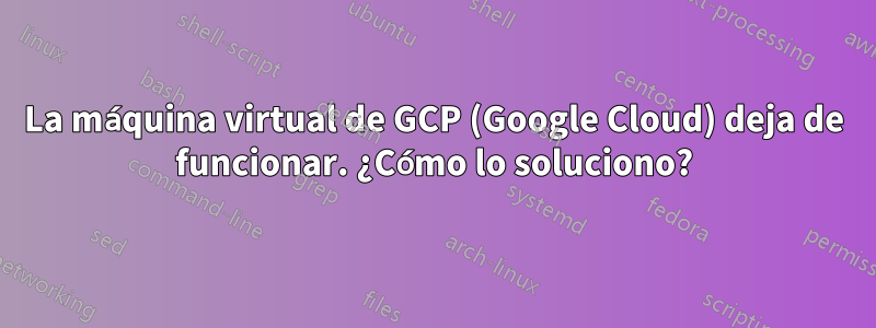 La máquina virtual de GCP (Google Cloud) deja de funcionar. ¿Cómo lo soluciono?