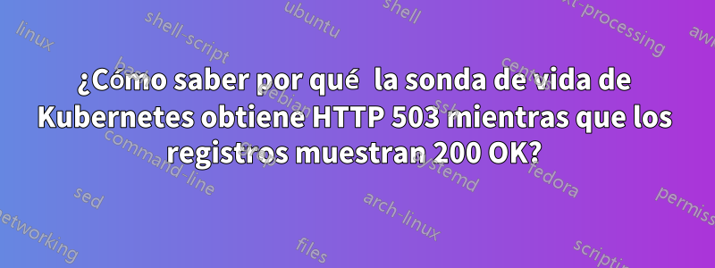 ¿Cómo saber por qué la sonda de vida de Kubernetes obtiene HTTP 503 mientras que los registros muestran 200 OK?