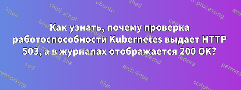 Как узнать, почему проверка работоспособности Kubernetes выдает HTTP 503, а в журналах отображается 200 OK?