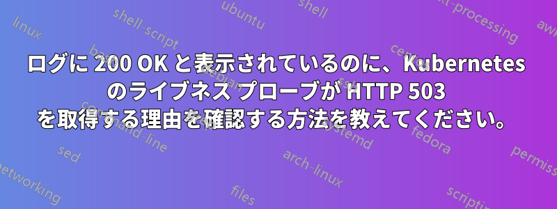 ログに 200 OK と表示されているのに、Kubernetes のライブネス プローブが HTTP 503 を取得する理由を確認する方法を教えてください。