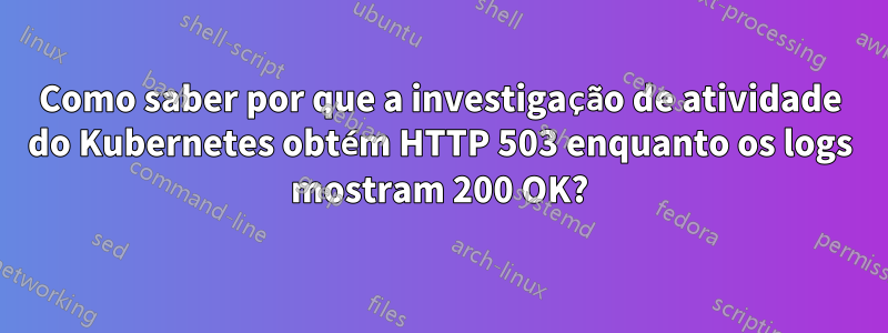 Como saber por que a investigação de atividade do Kubernetes obtém HTTP 503 enquanto os logs mostram 200 OK?