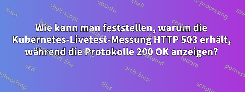 Wie kann man feststellen, warum die Kubernetes-Livetest-Messung HTTP 503 erhält, während die Protokolle 200 OK anzeigen?