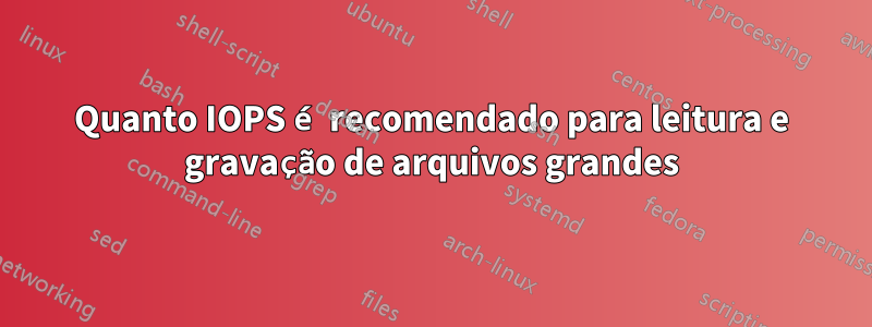 Quanto IOPS é recomendado para leitura e gravação de arquivos grandes