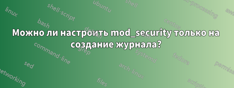 Можно ли настроить mod_security только на создание журнала?