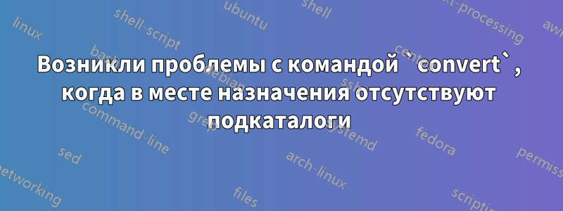 Возникли проблемы с командой `convert`, когда в месте назначения отсутствуют подкаталоги