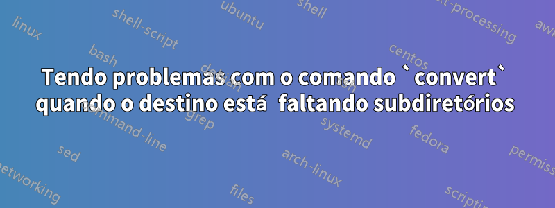 Tendo problemas com o comando `convert` quando o destino está faltando subdiretórios