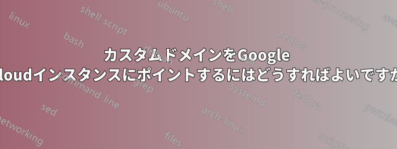 カスタムドメインをGoogle Cloudインスタンスにポイントするにはどうすればよいですか