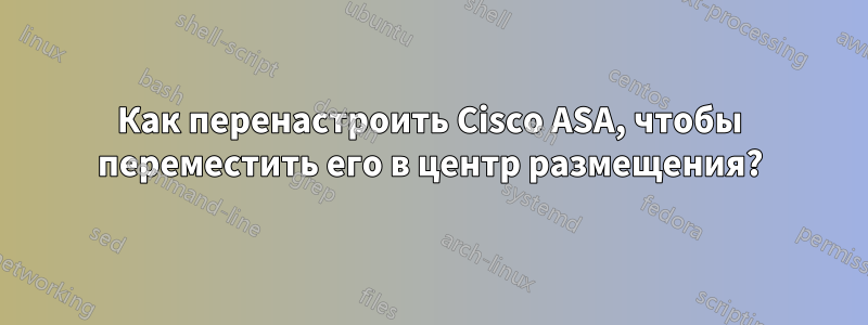 Как перенастроить Cisco ASA, чтобы переместить его в центр размещения?