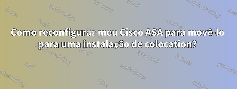 Como reconfigurar meu Cisco ASA para movê-lo para uma instalação de colocation?