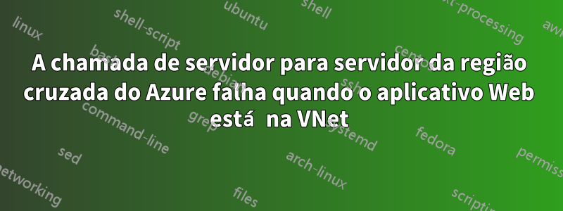 A chamada de servidor para servidor da região cruzada do Azure falha quando o aplicativo Web está na VNet