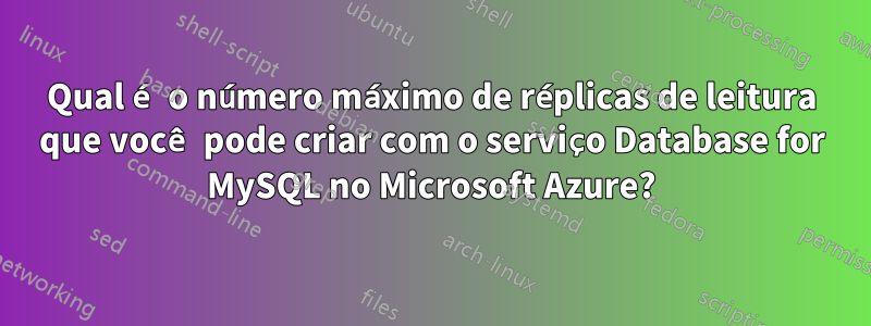 Qual é o número máximo de réplicas de leitura que você pode criar com o serviço Database for MySQL no Microsoft Azure?