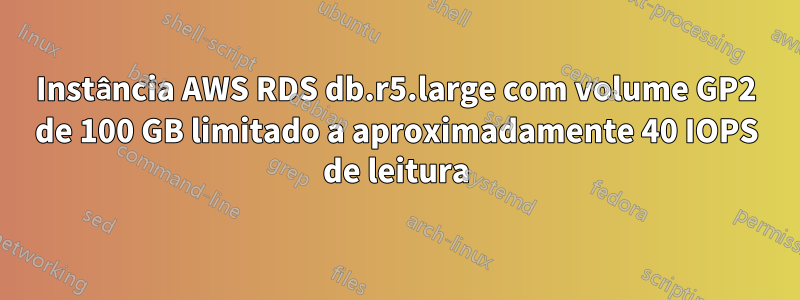 Instância AWS RDS db.r5.large com volume GP2 de 100 GB limitado a aproximadamente 40 IOPS de leitura