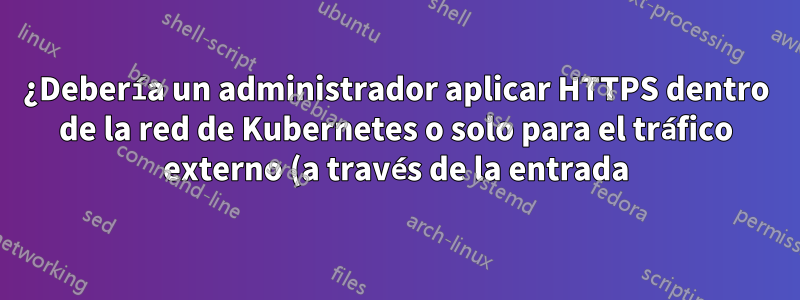 ¿Debería un administrador aplicar HTTPS dentro de la red de Kubernetes o solo para el tráfico externo (a través de la entrada)?