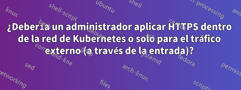 ¿Debería un administrador aplicar HTTPS dentro de la red de Kubernetes o solo para el tráfico externo (a través de la entrada)?