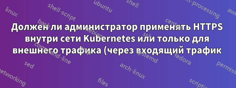 Должен ли администратор применять HTTPS внутри сети Kubernetes или только для внешнего трафика (через входящий трафик)?