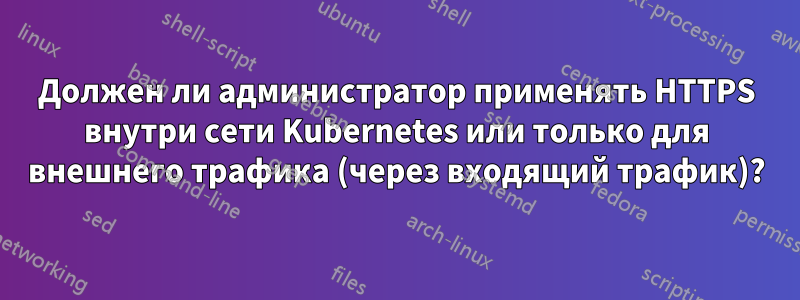 Должен ли администратор применять HTTPS внутри сети Kubernetes или только для внешнего трафика (через входящий трафик)?