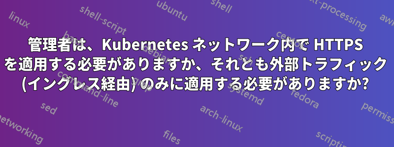 管理者は、Kubernetes ネットワーク内で HTTPS を適用する必要がありますか、それとも外部トラフィック (イングレス経由) のみに適用する必要がありますか?