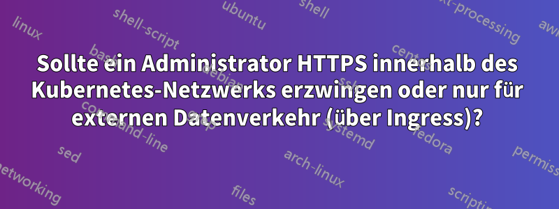 Sollte ein Administrator HTTPS innerhalb des Kubernetes-Netzwerks erzwingen oder nur für externen Datenverkehr (über Ingress)?