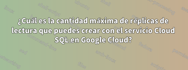 ¿Cuál es la cantidad máxima de réplicas de lectura que puedes crear con el servicio Cloud SQL en Google Cloud?