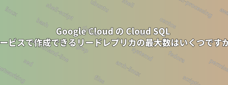 Google Cloud の Cloud SQL サービスで作成できるリードレプリカの最大数はいくつですか?