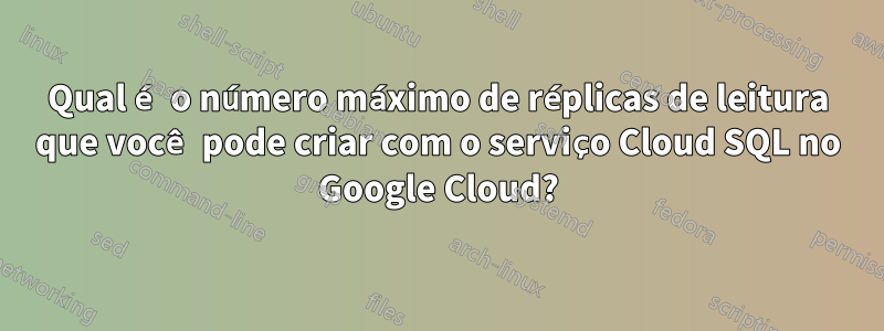 Qual é o número máximo de réplicas de leitura que você pode criar com o serviço Cloud SQL no Google Cloud?