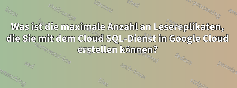 Was ist die maximale Anzahl an Lesereplikaten, die Sie mit dem Cloud SQL-Dienst in Google Cloud erstellen können?