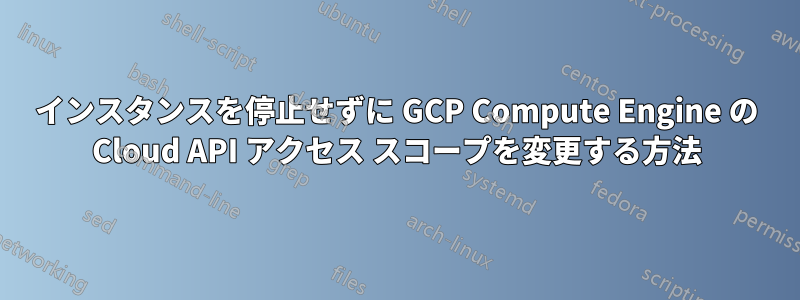 インスタンスを停止せずに GCP Compute Engine の Cloud API アクセス スコープを変更する方法