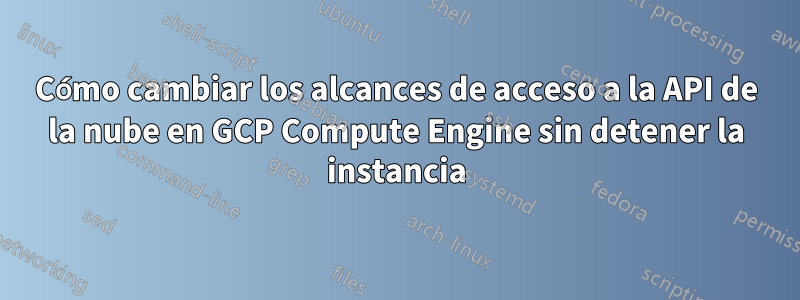 Cómo cambiar los alcances de acceso a la API de la nube en GCP Compute Engine sin detener la instancia