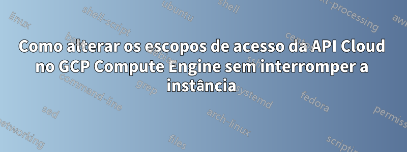 Como alterar os escopos de acesso da API Cloud no GCP Compute Engine sem interromper a instância